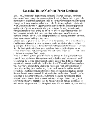 Ecological Roles Of African Forest Elephants
Also, The African forest elephants are, similar to Maxwell s duikers, important
dispersers of seeds through their consumption of fruit [4]. Forest dates in particular
are thought of as elephant dependent, since the seed develops superiorly after going
through an elephant s system and moreover, the decline of elephantpopulations in
West African rain forests in Upper Guinea is correlated with forestdate population
declines [4]. Figs are known to be a large food source for many animal species
throughout the rainforest, giving the ability for a wider range of biodiversity for
both plants and animals. This makes the dispersal of seeds by African forest
elephants a crucial part of Ghana s fig population, also creating an impact on other...
Show more content on Helpwriting.net ...
African forest elephants can also provide ivory for economic profit if maintained in
a well structured system to boost the numbers in its population. Moreover, both
species provide their hides and skins for marketable products for Ghana s consumers.
But, for these species of animal to be useful and have a positive impact for our
human population as well, management preparation and action is needed to be taken
to prevent any negative forthcomings.
Policies need to be put into place to effectively change the management of these
tropical forest inhabitants. One option of policy that I strongly recommend would
be to change the logging and deforestation rates along with a different structural
aspect to the process. An idea by the Biodiversity of West African Forests explains
that, Many large animals have large home ranges as a result of fragmentation of
forest, the resulting forest patches may be too small to sustain a viable animal
population. Thus for effective protection of plant species and their related animals
sizeable forest tracts are needed. An alternative is a combination of smaller patches
connected to each other with corridors, forming ecological networks [6]. These
networks would link the forest reserves and other cataloged forests. This type of
networking strategy is needed so that the passageways can be used as linkages for
both animals and plants to travel throughout more land area so that they can maintain
 