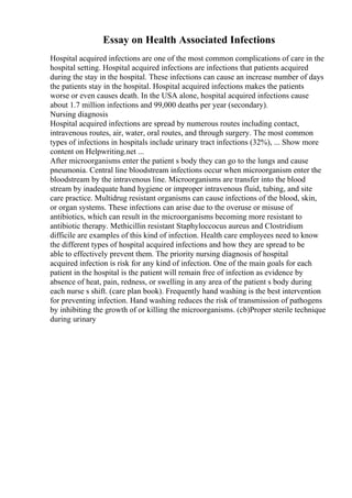 Essay on Health Associated Infections
Hospital acquired infections are one of the most common complications of care in the
hospital setting. Hospital acquired infections are infections that patients acquired
during the stay in the hospital. These infections can cause an increase number of days
the patients stay in the hospital. Hospital acquired infections makes the patients
worse or even causes death. In the USA alone, hospital acquired infections cause
about 1.7 million infections and 99,000 deaths per year (secondary).
Nursing diagnosis
Hospital acquired infections are spread by numerous routes including contact,
intravenous routes, air, water, oral routes, and through surgery. The most common
types of infections in hospitals include urinary tract infections (32%), ... Show more
content on Helpwriting.net ...
After microorganisms enter the patient s body they can go to the lungs and cause
pneumonia. Central line bloodstream infections occur when microorganism enter the
bloodstream by the intravenous line. Microorganisms are transfer into the blood
stream by inadequate hand hygiene or improper intravenous fluid, tubing, and site
care practice. Multidrug resistant organisms can cause infections of the blood, skin,
or organ systems. These infections can arise due to the overuse or misuse of
antibiotics, which can result in the microorganisms becoming more resistant to
antibiotic therapy. Methicillin resistant Staphyloccocus aureus and Clostridium
difficile are examples of this kind of infection. Health care employees need to know
the different types of hospital acquired infections and how they are spread to be
able to effectively prevent them. The priority nursing diagnosis of hospital
acquired infection is risk for any kind of infection. One of the main goals for each
patient in the hospital is the patient will remain free of infection as evidence by
absence of heat, pain, redness, or swelling in any area of the patient s body during
each nurse s shift. (care plan book). Frequently hand washing is the best intervention
for preventing infection. Hand washing reduces the risk of transmission of pathogens
by inhibiting the growth of or killing the microorganisms. (cb)Proper sterile technique
during urinary
 