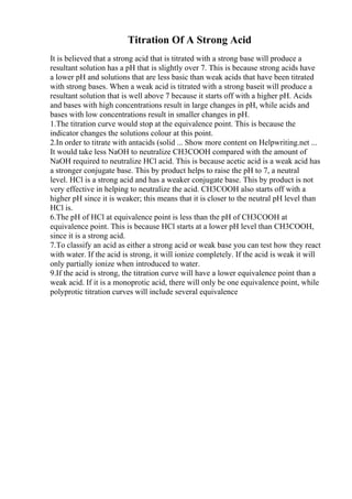 Titration Of A Strong Acid
It is believed that a strong acid that is titrated with a strong base will produce a
resultant solution has a pH that is slightly over 7. This is because strong acids have
a lower pH and solutions that are less basic than weak acids that have been titrated
with strong bases. When a weak acid is titrated with a strong baseit will produce a
resultant solution that is well above 7 because it starts off with a higher pH. Acids
and bases with high concentrations result in large changes in pH, while acids and
bases with low concentrations result in smaller changes in pH.
1.The titration curve would stop at the equivalence point. This is because the
indicator changes the solutions colour at this point.
2.In order to titrate with antacids (solid ... Show more content on Helpwriting.net ...
It would take less NaOH to neutralize CH3COOH compared with the amount of
NaOH required to neutralize HCl acid. This is because acetic acid is a weak acid has
a stronger conjugate base. This by product helps to raise the pH to 7, a neutral
level. HCl is a strong acid and has a weaker conjugate base. This by product is not
very effective in helping to neutralize the acid. CH3COOH also starts off with a
higher pH since it is weaker; this means that it is closer to the neutral pH level than
HCl is.
6.The pH of HCl at equivalence point is less than the pH of CH3COOH at
equivalence point. This is because HCl starts at a lower pH level than CH3COOH,
since it is a strong acid.
7.To classify an acid as either a strong acid or weak base you can test how they react
with water. If the acid is strong, it will ionize completely. If the acid is weak it will
only partially ionize when introduced to water.
9.If the acid is strong, the titration curve will have a lower equivalence point than a
weak acid. If it is a monoprotic acid, there will only be one equivalence point, while
polyprotic titration curves will include several equivalence
 