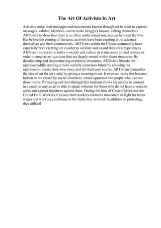 The Art Of Activism In Art
Activists make their messages and movements known through art in order to express
messages, validate identities, and to make struggles known, calling themselves
ARTivists to show that there is an often undervalued intersection between the two.
But before the coining of the term, activists have been creating art to advance
themselves and their communities. ARTivists within the Chicanocommunity have
especially been creating art in order to validate and record their own experiences.
ARTivism is crucial in today s society and culture as it intersects art and politics in
order to emphasize injustices that are deeply rooted within these structures. By
decolonizing and deconstructing exploitive structures, ARTivists liberate the
oppressedwhile creating a more socially conscious future by allowing the
oppressed to create their own voice and tell their own stories. ARTivism dismantles
the idea of art for art s sake by giving a meaning to art. It exposes truths that become
hidden or are erased by social structures, which oppresses the people who live out
those truths. Portraying activism through this medium allows for people to connect
in a creative way as art is able to speak volumes for those who do not have a voice to
speak out against injustices against them. During the time of Cesar Chavez and the
United Farm Workers, Chicano farm workers created a movement to fight for better
wages and working conditions in the fields they worked. In addition to protesting,
they utilized
 