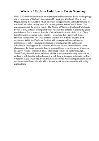 Witchcraft Explains Unfortunate Events Summary
Sir E. E. Evans Pritchard was an anthropologist and Professor of Social Anthropology
at the University of Oxford. His most notable work was Witchcraft, Oracles and
Magic Among the Azande in which he details the applications and understanding of
witchcraft and other similar ideas of a culture group in North Central Africa. The
main argument of the second chapter The Notion of WitchcraftExplains Unfortunate
Events is the Zande use the explanation of witchcraft as a means of attributing cause
to misfortune that is separate from the obvious/objective cause of the event. Given
the information presented in this chapter, I would say that I agree with Evans
Pritchard s assessment that the Zande use witchcraft to attribute cause to their
misfortune. While the Zande are familiar with concepts such as carelessness,
incompetence, and even natural misfortune, when it comes into factoring in
coincidence, they supplant the notion of witchcraft. Instead of coincidental causal
phenomena, the Zande maintain there is no coincidence in misfortune as it happens
as a direct result of witchcraft. The... Show more content on Helpwriting.net ...
The difficulty lay with Evans Pritchard s initial ethnocentrism in early observations,
as there is little familiar cultural context to pull from with regard to the active role of
witchcraft in day to day life. Evans Pritchard also notes, Witchcraft participates in all
misfortunes and is the idiom in which Azande speak about them and in which they
explain them.
 