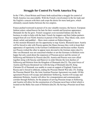 Struggle for Control Fo North America Frq
In the 1740 s, Great Britain and France both realized that a struggle for control of
North America was unavoidable. With the French s involvement in the fur trade and
the English s concern with their cash crops the desire for more land grew, which
ultimately caused clashes between the two empires.
France pushed westward in pursuit of its one valuable resource, the beaver. European
fashion setters valued beaver fur hats for their warmth and luxurious appearance.
Demands for the fur grew. French voyageurs even recruited Indians into the fur
business in order to help with the hunt. French fur trappers and their Indian partners
ranged from all over North America in pursuit of the beaver. They hiked, rode, snow
shoed, sailed, and paddled ... Show more content on Helpwriting.net ...
At this moment Bismarck saw his opportunity to trap Austria. Bismarck knew Austria
will be forced to side with Prussia against the Danes because they wish to keep their
appearance of superiority in the German Confederation and because neither Austria
nor Prussia wished the other to appear more devoted to the German states (doc21).
Otto von Bismarck was not concerned whether or not the Germans in Holstein were
happy but only cared about the expansion of Prussian power and the seizure of
Schleswig and Holstein by Prussia (doc20). Austria and Prussia were now allied
together along with Saxony and Hanover in order liberate the twin duchies of
Schleswig and Holstein from the Kingdom of Denmark (doc23). The joint forces of
Austria and Prussia threatened war with the king of Denmark (doc24). King
Christain IX of Denmark was unable to count on support of England, France nor
Russia and is forced to abdicate, ending the Prussian Danish War (doc 25). Ending
the Prussian Danish War, the Joint Austrian Prussian Agreement was made. Of this
agreement Prussia will occupy and administer Schleswig, Austria will occupy and
administer Holstein, Austria will allow for a transportation and communication
corridor through Holstein, for the purpose of serving Prussian troops in Schleswig,
and Austria will allow for the construction of a Prussian naval base in Kiel which is
located on the Baltic Sea coast of Holstein (doc26). By having a Prussian naval base
in
 