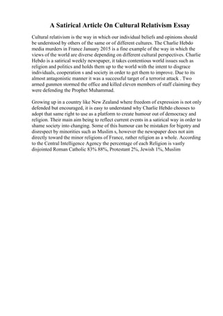 A Satirical Article On Cultural Relativism Essay
Cultural relativism is the way in which our individual beliefs and opinions should
be understood by others of the same or of different cultures. The Charlie Hebdo
media murders in France January 2015 is a fine example of the way in which the
views of the world are diverse depending on different cultural perspectives. Charlie
Hebdo is a satirical weekly newspaper, it takes contentious world issues such as
religion and politics and holds them up to the world with the intent to disgrace
individuals, cooperation s and society in order to get them to improve. Due to its
almost antagonistic manner it was a successful target of a terrorist attack . Two
armed gunmen stormed the office and killed eleven members of staff claiming they
were defending the Prophet Muhammad.
Growing up in a country like New Zealand where freedom of expression is not only
defended but encouraged, it is easy to understand why Charlie Hebdo chooses to
adopt that same right to use as a platform to create humour out of democracy and
religion. Their main aim being to reflect current events in a satirical way in order to
shame society into changing. Some of this humour can be mistaken for bigotry and
disrespect by minorities such as Muslim s, however the newspaper does not aim
directly toward the minor religions of France, rather religion as a whole. According
to the Central Intelligence Agency the percentage of each Religion is vastly
disjointed Roman Catholic 83% 88%, Protestant 2%, Jewish 1%, Muslim
 