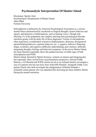 Psychoanalytic Interpretation Of Shutter Island
Disclaimer: Spoiler Alert
Psychoanalytic Interpretation of Shutter Island
Juhee Bhatt
Furman University
Schizophrenia is defined by the American Psychological Association as, a serious
mental illness characterized by incoherent or illogical thoughts, bizarre behavior and
speech, and delusions or hallucinations, such as hearing voices. Though only
effecting 1% of the population, the complex and long term psychological disorder
interferes greatly with the daily life of those diagnosed. Victims of schizophrenia
often experience a combination of positive (hallucinations, delusions, disorganized
speech/thinking/behavior, catatonic behavior, etc...), negative (affective flattening,
alogia, avolition), and cognitive (difficulty understanding, poor memory, difficulty
integrating thoughts, feelings and behavior) symptoms. In the movie Shutter Island,
the main character repeatedly shows the gradual increase of subtle signs of both
schizophrenia and PTSD.
Shutter Island, directed by Martin Scorsese, contains an intense and intriguing plot
line especially when viewed from a psychoanalytic perspective. Edward Teddy
Daniels, a US Marshal and WWII veteran travels to an isolated island to investigate a
case of a patient who has run away from Ashecliffe Hospital. Alongside Teddy is his
partner Chuck; they both investigate the disappearance of Rachel Solando a
criminally insane patient who was admitted after drowning her three children. Before
fleeing the mental institution,
 