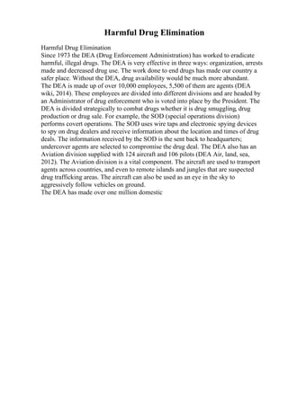 Harmful Drug Elimination
Harmful Drug Elimination
Since 1973 the DEA (Drug Enforcement Administration) has worked to eradicate
harmful, illegal drugs. The DEA is very effective in three ways: organization, arrests
made and decreased drug use. The work done to end drugs has made our country a
safer place. Without the DEA, drug availability would be much more abundant.
The DEA is made up of over 10,000 employees, 5,500 of them are agents (DEA
wiki, 2014). These employees are divided into different divisions and are headed by
an Administrator of drug enforcement who is voted into place by the President. The
DEA is divided strategically to combat drugs whether it is drug smuggling, drug
production or drug sale. For example, the SOD (special operations division)
performs covert operations. The SOD uses wire taps and electronic spying devices
to spy on drug dealers and receive information about the location and times of drug
deals. The information received by the SOD is the sent back to headquarters;
undercover agents are selected to compromise the drug deal. The DEA also has an
Aviation division supplied with 124 aircraft and 106 pilots (DEA Air, land, sea,
2012). The Aviation division is a vital component. The aircraft are used to transport
agents across countries, and even to remote islands and jungles that are suspected
drug trafficking areas. The aircraft can also be used as an eye in the sky to
aggressively follow vehicles on ground.
The DEA has made over one million domestic
 