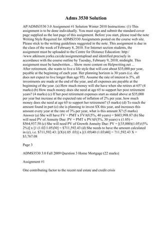 Adms 3530 Solution
AP/ADMS3530 3.0 Assignment #1 Solution Winter 2010 Instructions: (1) This
assignment is to be done individually. You must sign and submit the standard cover
page supplied as the last page of this assignment. Before you start, please read the note
Writing Style Required for ADMS3530 Assignments posted on the course web site.
Please stick to the writing guidelines suggested in the note. This assignment is due in
the class of the week of February 8, 2010. For Internet section students, the
assignment must be uploaded to the Centre for Distance Education: http:/
/www.atkinson.yorku.ca/cde/assignmentupload and identified precisely in
accordance with the course outline by Tuesday, February 9, 2010, midnight. This
assignment must be handwritten.... Show more content on Helpwriting.net ...
After retirement, she wants to live a life style that will cost about $35,000 per year,
payable at the beginning of each year. Her planning horizon is 30 years (i.e. she
does not expect to live longer than age 95). Assume the rate of interest is 5%, all
investments are made at the end of the year, and all expenses are payable at the
beginning of the year. (a) How much money will she have when she retires at 65? (4
marks) (b) How much money does she need at age 65 to support her post retirement
years? (4 marks) (c) If her post retirement expenses start as stated above at $35,000
per year but increase at the expected rate of inflation of 2% per year, how much
money does she need at age 65 to support her retirement? (5 marks) (d) To reach the
amount found in part (c) she is planning to invest $X this year, and increases this
amount every year at the rate of 3% per year, what is this amount X? (5 marks)
Answer (a) She will have FV = PMT x FVAF(5%, 40 years) = $603,998.87 (b) She
will need PV of Annuity Due: PV = PMT x PVAF(5%, 30 years) x (1.05) =
$564,937.58 (c) She will need PV of Growth Annuity Due: PV = [(35,000)(1.05)/(5%
2%)] x [1 (1.02/1.05)30] = $711,592.43 (d) She needs to have the amount calculated
in (c), i.e. $711,592.43: [(X)/(.05 .03)] x [(1.05)40 (1.03)40] = 711,592.43 X =
$3,767.08
Page 3
ADMS3530 3.0 Fall 2009 Question 3 Home Mortgage (22 marks)
Assignment #1
One contributing factor to the recent real estate and credit crisis
 