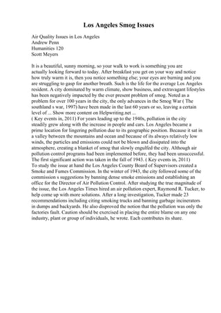 Los Angeles Smog Issues
Air Quality Issues in Los Angeles
Andrew Penn
Humanities 120
Scott Meyers
It is a beautiful, sunny morning, so your walk to work is something you are
actually looking forward to today. After breakfast you get on your way and notice
how truly warm it is, then you notice something else; your eyes are burning and you
are struggling to gasp for another breath. Such is the life for the average Los Angeles
resident. A city dominated by warm climate, show business, and extravagant lifestyles
has been negatively impacted by the ever present problem of smog. Noted as a
problem for over 100 years in the city, the only advances in the Smog War ( The
southland s war, 1997) have been made in the last 60 years or so, leaving a certain
level of ... Show more content on Helpwriting.net ...
( Key events in, 2011) For years leading up to the 1940s, pollution in the city
steadily grew along with the increase in people and cars. Los Angeles became a
prime location for lingering pollution due to its geographic position. Because it sat in
a valley between the mountains and ocean and because of its always relatively low
winds, the particles and emissions could not be blown and dissipated into the
atmosphere, creating a blanket of smog that slowly engulfed the city. Although air
pollution control programs had been implemented before, they had been unsuccessful.
The first significant action was taken in the fall of 1943. ( Key events in, 2011)
To study the issue at hand the Los Angeles County Board of Supervisors created a
Smoke and Fumes Commission. In the winter of 1943, the city followed some of the
commission s suggestions by banning dense smoke emissions and establishing an
office for the Director of Air Pollution Control. After studying the true magnitude of
the issue, the Los Angeles Times hired an air pollution expert, Raymond R. Tucker, to
help come up with more solutions. After a long investigation, Tucker made 23
recommendations including citing smoking trucks and banning garbage incinerators
in dumps and backyards. He also disproved the notion that the pollution was only the
factories fault. Caution should be exercised in placing the entire blame on any one
industry, plant or group of individuals, he wrote. Each contributes its share.
 