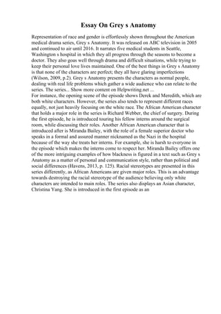 Essay On Grey s Anatomy
Representation of race and gender is effortlessly shown throughout the American
medical drama series, Grey s Anatomy. It was released on ABC television in 2005
and continued to air until 2016. It narrates five medical students in Seattle,
Washington s hospital in which they all progress through the seasons to become a
doctor. They also goas well through drama and difficult situations, while trying to
keep their personal love lives maintained. One of the best things in Grey s Anatomy
is that none of the characters are perfect; they all have glaring imperfections
(Wilson, 2009, p.2). Grey s Anatomy presents the characters as normal people,
dealing with real life problems which gather a wide audience who can relate to the
series. The series... Show more content on Helpwriting.net ...
For instance, the opening scene of the episode shows Derek and Meredith, which are
both white characters. However, the series also tends to represent different races
equally, not just heavily focusing on the white race. The African American character
that holds a major role in the series is Richard Webber, the chief of surgery. During
the first episode, he is introduced touring his fellow interns around the surgical
room, while discussing their roles. Another African American character that is
introduced after is Miranda Bailey, with the role of a female superior doctor who
speaks in a formal and assured manner nicknamed as the Nazi in the hospital
because of the way she treats her interns. For example, she is harsh to everyone in
the episode which makes the interns come to respect her. Miranda Bailey offers one
of the more intriguing examples of how blackness is figured in a text such as Grey s
Anatomy as a matter of personal and communication style, rather than political and
social differences (Havens, 2013, p. 125). Racial stereotypes are presented in this
series differently, as African Americans are given major roles. This is an advantage
towards destroying the racial stereotype of the audience believing only white
characters are intended to main roles. The series also displays an Asian character,
Christina Yang. She is introduced in the first episode as an
 