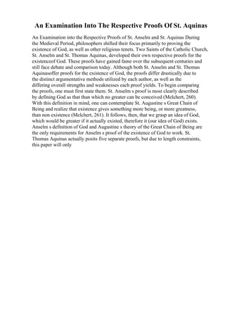 An Examination Into The Respective Proofs Of St. Aquinas
An Examination into the Respective Proofs of St. Anselm and St. Aquinas During
the Medieval Period, philosophers shifted their focus primarily to proving the
existence of God, as well as other religious tenets. Two Saints of the Catholic Church,
St. Anselm and St. Thomas Aquinas, developed their own respective proofs for the
existenceof God. These proofs have gained fame over the subsequent centuries and
still face debate and comparison today. Although both St. Anselm and St. Thomas
Aquinasoffer proofs for the existence of God, the proofs differ drastically due to
the distinct argumentative methods utilized by each author, as well as the
differing overall strengths and weaknesses each proof yields. To begin comparing
the proofs, one must first state them. St. Anselm s proof is most clearly described
by defining God as that than which no greater can be conceived (Melchert, 260).
With this definition in mind, one can contemplate St. Augustine s Great Chain of
Being and realize that existence gives something more being, or more greatness,
than non existence (Melchert, 261). It follows, then, that we grasp an idea of God,
which would be greater if it actually existed, therefore it (our idea of God) exists.
Anselm s definition of God and Augustine s theory of the Great Chain of Being are
the only requirements for Anselm s proof of the existence of God to work. St.
Thomas Aquinas actually posits five separate proofs, but due to length constraints,
this paper will only
 