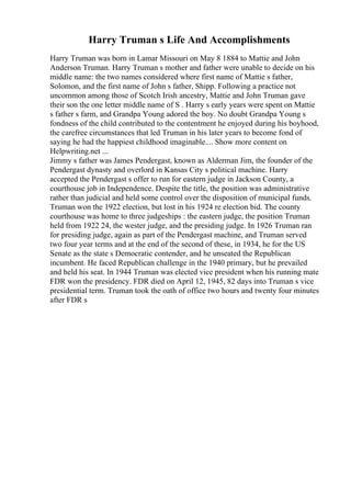 Harry Truman s Life And Accomplishments
Harry Truman was born in Lamar Missouri on May 8 1884 to Mattie and John
Anderson Truman. Harry Truman s mother and father were unable to decide on his
middle name: the two names considered where first name of Mattie s father,
Solomon, and the first name of John s father, Shipp. Following a practice not
uncommon among those of Scotch Irish ancestry, Mattie and John Truman gave
their son the one letter middle name of S . Harry s early years were spent on Mattie
s father s farm, and Grandpa Young adored the boy. No doubt Grandpa Young s
fondness of the child contributed to the contentment he enjoyed during his boyhood,
the carefree circumstances that led Truman in his later years to become fond of
saying he had the happiest childhood imaginable.... Show more content on
Helpwriting.net ...
Jimmy s father was James Pendergast, known as Alderman Jim, the founder of the
Pendergast dynasty and overlord in Kansas City s political machine. Harry
accepted the Pendergast s offer to run for eastern judge in Jackson County, a
courthouse job in Independence. Despite the title, the position was administrative
rather than judicial and held some control over the disposition of municipal funds.
Truman won the 1922 election, but lost in his 1924 re election bid. The county
courthouse was home to three judgeships : the eastern judge, the position Truman
held from 1922 24, the wester judge, and the presiding judge. In 1926 Truman ran
for presiding judge, again as part of the Pendergast machine, and Truman served
two four year terms and at the end of the second of these, in 1934, he for the US
Senate as the state s Democratic contender, and he unseated the Republican
incumbent. He faced Republican challenge in the 1940 primary, but he prevailed
and held his seat. In 1944 Truman was elected vice president when his running mate
FDR won the presidency. FDR died on April 12, 1945, 82 days into Truman s vice
presidential term. Truman took the oath of office two hours and twenty four minutes
after FDR s
 