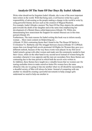 Analysis Of The Sum Of Our Days By Isabel Allende
Write what should not be forgotten Isabel Allende, she is one of the most important
latin writers in the world. With that being said, a well known writer has a great
responsibility of advocating us the people making a change in the world to write by
using powerful literary devices such as the creation of Magical Realism.
For example, Isabel Allende s memoir The Sum Of Our Days depicts the unbearable
pain towards the death of her daughter and at the same time emphasizing her
development of a Mental illness called depression.(Allende 19). While also
demonstrating how nonexistent the fsupport for mental illnesses are in this time
period.(Allende 45)
Furthermore, The main reasons for Isabel writing this book was to inform mostly
woman ... Show more content on Helpwriting.net ...
(Allende 19 20)A contrasting theme that I found in the The House Of Spirits is
Civilization Vs. Barbarity and The struggle between classes.(Allende 10 12)Which
means that even though both novels promoted All Rights for Women they gave us a
different outlook, because of the way these events were placed. In my first novel
Isabel joined a group with other women and made sure the community needed to hear
their voices, while on the other hand in my second novel instead of women being the
secondary character it was opposite and the men are secondary.Now these themes are
contrasting due to the time period in which both the novels were written in.
In Addition, these themes have taught me a valuable lesson that we women can t be
tearing eachother down to make ourselves better.We women have the same
obstacles why are we going to trip one another when we all should be succeeding in
a dreadful society of Men will always be better .Instead of competing with one
another we should be creating a powerful movements to help younger girls
understand we need to help one another to
 