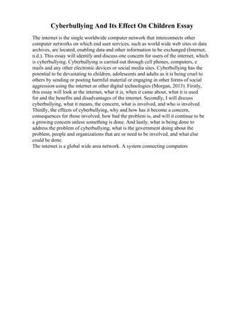 Cyberbullying And Its Effect On Children Essay
The internet is the single worldwide computer network that interconnects other
computer networks on which end user services, such as world wide web sites or data
archives, are located, enabling data and other information to be exchanged (Internet,
n.d.). This essay will identify and discuss one concern for users of the internet, which
is cyberbullying. Cyberbullying is carried out through cell phones, computers, e
mails and any other electronic devices or social media sites. Cyberbullying has the
potential to be devastating to children, adolescents and adults as it is being cruel to
others by sending or posting harmful material or engaging in other forms of social
aggression using the internet or other digital technologies (Morgan, 2013). Firstly,
this essay will look at the internet, what it is, when it came about, what it is used
for and the benefits and disadvantages of the internet. Secondly, I will discuss
cyberbullying, what it means, the concern, what is involved, and who is involved.
Thirdly, the effects of cyberbullying, why and how has it become a concern,
consequences for those involved, how bad the problem is, and will it continue to be
a growing concern unless something is done. And lastly, what is being done to
address the problem of cyberbullying, what is the government doing about the
problem, people and organizations that are or need to be involved, and what else
could be done.
The internet is a global wide area network. A system connecting computers
 