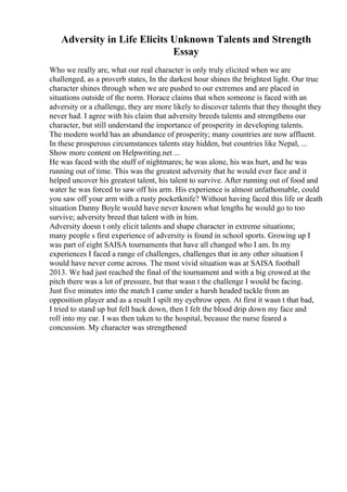 Adversity in Life Elicits Unknown Talents and Strength
Essay
Who we really are, what our real character is only truly elicited when we are
challenged, as a proverb states, In the darkest hour shines the brightest light. Our true
character shines through when we are pushed to our extremes and are placed in
situations outside of the norm. Horace claims that when someone is faced with an
adversity or a challenge, they are more likely to discover talents that they thought they
never had. I agree with his claim that adversity breeds talents and strengthens our
character, but still understand the importance of prosperity in developing talents.
The modern world has an abundance of prosperity; many countries are now affluent.
In these prosperous circumstances talents stay hidden, but countries like Nepal, ...
Show more content on Helpwriting.net ...
He was faced with the stuff of nightmares; he was alone, his was hurt, and he was
running out of time. This was the greatest adversity that he would ever face and it
helped uncover his greatest talent, his talent to survive. After running out of food and
water he was forced to saw off his arm. His experience is almost unfathomable, could
you saw off your arm with a rusty pocketknife? Without having faced this life or death
situation Danny Boyle would have never known what lengths he would go to too
survive; adversity breed that talent with in him.
Adversity doesn t only elicit talents and shape character in extreme situations;
many people s first experience of adversity is found in school sports. Growing up I
was part of eight SAISA tournaments that have all changed who I am. In my
experiences I faced a range of challenges, challenges that in any other situation I
would have never come across. The most vivid situation was at SAISA football
2013. We had just reached the final of the tournament and with a big crowed at the
pitch there was a lot of pressure, but that wasn t the challenge I would be facing.
Just five minutes into the match I came under a harsh headed tackle from an
opposition player and as a result I spilt my eyebrow open. At first it wasn t that bad,
I tried to stand up but fell back down, then I felt the blood drip down my face and
roll into my ear. I was then taken to the hospital, because the nurse feared a
concussion. My character was strengthened
 