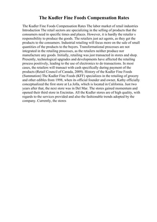 The Kudler Fine Foods Compensation Rates
The Kudler Fine Foods Compensation Rates The labor market of retail industries
Introduction The retail sectors are specializing in the selling of products that the
consumers need in specific times and places. However, it is hardly the retailer s
responsibility to produce the goods. The retailers just act agents, as they get the
products to the consumers. Industrial retailing will focus more on the sale of small
quantities of the products to the buyers. Transformational processes are not
integrated in the retailing processes, as the retailers neither produce nor
manufacture any goods. Initially, retailing was just transacted in stores and shop.
Presently, technological upgrades and developments have affected the retailing
process positively, leading to the use of electronics to do transactions. In most
cases, the retailers will transact with cash specifically during payment of the
products (Retail Council of Canada, 2009). History of the Kudler Fine Foods
(Summation) The Kudler Fine Foods (KFF) specializes in the retailing of grocery
and other edibles from 1998, when its official founder and owner, Kathy officially
conceptualized the first store at La Jolla, which is located in California. Just two
years after that, the next store was in Del Mar. The stores gained momentum and
opened their third store in Encinitas. All the Kudler stores are of high quality, with
regards to the services provided and also the fashionable trends adopted by the
company. Currently, the stores
 