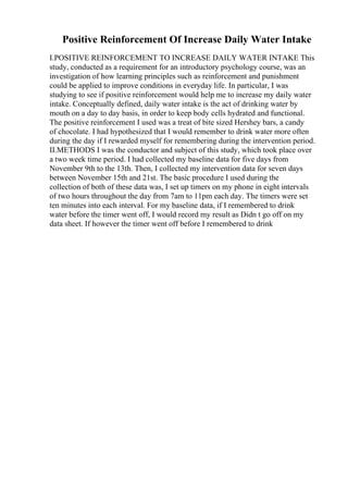Positive Reinforcement Of Increase Daily Water Intake
I.POSITIVE REINFORCEMENT TO INCREASE DAILY WATER INTAKE This
study, conducted as a requirement for an introductory psychology course, was an
investigation of how learning principles such as reinforcement and punishment
could be applied to improve conditions in everyday life. In particular, I was
studying to see if positive reinforcement would help me to increase my daily water
intake. Conceptually defined, daily water intake is the act of drinking water by
mouth on a day to day basis, in order to keep body cells hydrated and functional.
The positive reinforcement I used was a treat of bite sized Hershey bars, a candy
of chocolate. I had hypothesized that I would remember to drink water more often
during the day if I rewarded myself for remembering during the intervention period.
II.METHODS I was the conductor and subject of this study, which took place over
a two week time period. I had collected my baseline data for five days from
November 9th to the 13th. Then, I collected my intervention data for seven days
between November 15th and 21st. The basic procedure I used during the
collection of both of these data was, I set up timers on my phone in eight intervals
of two hours throughout the day from 7am to 11pm each day. The timers were set
ten minutes into each interval. For my baseline data, if I remembered to drink
water before the timer went off, I would record my result as Didn t go off on my
data sheet. If however the timer went off before I remembered to drink
 