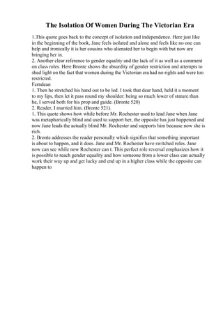 The Isolation Of Women During The Victorian Era
1.This quote goes back to the concept of isolation and independence. Here just like
in the beginning of the book, Jane feels isolated and alone and feels like no one can
help and ironically it is her cousins who alienated her to begin with but now are
bringing her in.
2. Another clear reference to gender equality and the lack of it as well as a comment
on class roles. Here Bronte shows the absurdity of gender restriction and attempts to
shed light on the fact that women during the Victorian erahad no rights and were too
restricted.
Ferndean
1. Then he stretched his hand out to be led. I took that dear hand, held it a moment
to my lips, then let it pass round my shoulder: being so much lower of stature than
he, I served both for his prop and guide. (Bronte 520)
2. Reader, I married him. (Bronte 521).
1. This quote shows how while before Mr. Rochester used to lead Jane when Jane
was metaphorically blind and used to support her, the opposite has just happened and
now Jane leads the actually blind Mr. Rochester and supports him because now she is
rich.
2. Bronte addresses the reader personally which signifies that something important
is about to happen, and it does. Jane and Mr. Rochester have switched roles. Jane
now can see while now Rochester can t. This perfect role reversal emphasizes how it
is possible to reach gender equality and how someone from a lower class can actually
work their way up and get lucky and end up in a higher class while the opposite can
happen to
 