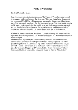 Treaty of Versailles
Treaty of Versailles Essay
One of the most important documents ever, The Treaty of Versailles was proposed
to be a peace settlement between the victorious Allies and the defeated Germans at
the outcome of World War I. The document was a major disaster and did not serve
any of the purposes it was drawn for. The harsh provisions of the treaty along with its
unfair orders to Germany led to the worlds most horrific leader come to power and
also set the platform for another war. The treaty became a worldwide example of
history how greed and injustice can lead to disasters no one thought possible.
World War Icame to an end on November 11, 1918. Germany had surrendered and
signed the Armistice agreement. The Allies were engaged in... Show more content on
Helpwriting.net ...
The restrictions imposed by the Versailles treaty created a social and economic
depression in Germany, with widespread bitterness among its people. The allies
placed a huge burden on Germany to pay for the cost of World War I that had just
occured. This act alone essentially spelled doom for the Wiemar Republic and a
peaceful Germany. The people of Germany felt the Treaty was an insult to their
honour, and that they were not the only guilty player in the war. Also, by their
 