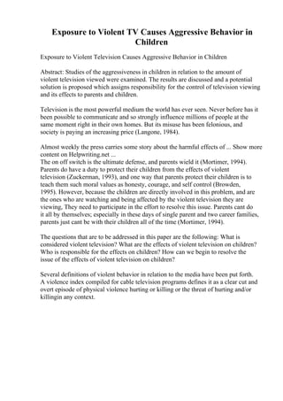 Exposure to Violent TV Causes Aggressive Behavior in
Children
Exposure to Violent Television Causes Aggressive Behavior in Children
Abstract: Studies of the aggressiveness in children in relation to the amount of
violent television viewed were examined. The results are discussed and a potential
solution is proposed which assigns responsibility for the control of television viewing
and its effects to parents and children.
Television is the most powerful medium the world has ever seen. Never before has it
been possible to communicate and so strongly influence millions of people at the
same moment right in their own homes. But its misuse has been felonious, and
society is paying an increasing price (Langone, 1984).
Almost weekly the press carries some story about the harmful effects of ... Show more
content on Helpwriting.net ...
The on off switch is the ultimate defense, and parents wield it (Mortimer, 1994).
Parents do have a duty to protect their children from the effects of violent
television (Zuckerman, 1993), and one way that parents protect their children is to
teach them such moral values as honesty, courage, and self control (Browden,
1995). However, because the children are directly involved in this problem, and are
the ones who are watching and being affected by the violent television they are
viewing, They need to participate in the effort to resolve this issue. Parents cant do
it all by themselves; especially in these days of single parent and two career families,
parents just cant be with their children all of the time (Mortimer, 1994).
The questions that are to be addressed in this paper are the following: What is
considered violent television? What are the effects of violent television on children?
Who is responsible for the effects on children? How can we begin to resolve the
issue of the effects of violent television on children?
Several definitions of violent behavior in relation to the media have been put forth.
A violence index compiled for cable television programs defines it as a clear cut and
overt episode of physical violence hurting or killing or the threat of hurting and/or
killingin any context.
 