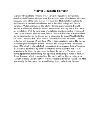 Marvel Cinematic Universe
Ever since I was able to open my eyes, I ve watched countless movies from
countless of different movie franchises. I ve watched some of the best movies ever
made, and some of the worst movies ever made too. That includes watching the
movies made from small and unknown movie franchises to large and famous
franchises. Watching movies is like a hobby for me; every weekend, I would
watch a brand new movie in the theatre or search for a amazing movie that I have
not seen before. With the experience of watching a countless number of movies, I
know out of all the movie franchises, Marvel Cinematic Universe is by far the best
movie franchise, having the highest movie ratings and the largest Worldwide Box
Officeand Domestic Box Office. Marvel Cinematic Universe has made 22 movies
so far, but only released 17, and those 17 have been amazing to watch. The movies
have the highest average on Rotten Tomatoes. The average Rotten Tomatoes is
about 83%, which is relatively high considering it is the average. Rotten Tomatoes
is a system to determined by people whether the movie is good or bad. It is in
percentages, the higher the percentage the better the movie is. The most recent
movie, Spider man Homecoming was especially entertaining to watch. It has 92%
Rotten Tomatoes which is outstanding. The movie with the highest rating from
Marvel Cinematic Universe of 94% Rotten Tomatoes is Iron Man (Giles). Iron Man
was actually the first movie that Marvel had produced and released. It was a
 
