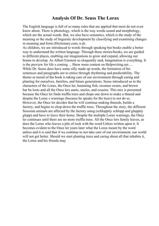 Analysis Of Dr. Seuss The Lorax
The English language is full of so many rules that are applied that most do not even
know about. There is phonology, which is the way words sound and morphology,
which are the actual words. But, we also have semantics, which is the study of the
meaning or the study of linguistic development by classifying and examining changes
in meaning and form (Dictionary.com, n.d).
As children, we are introduced to words through speaking but books enable a better
way to understand the written language. Through these stories/books, we are guided
to different places, enabling our imaginations to grow and expand, allowing our
brains to develop. As Albert Einstein so eloquently said, Imagination is everything. It
is the preview for life s coming ... Show more content on Helpwriting.net ...
While Dr. Seuss does have some silly made up words, the formation of his
sentences and paragraphs are to entice through rhythming and predictability. The
theme or moral of the book is taking care of our environment through caring and
planting for ourselves, families, and future generations. Seuss introduced us to the
characters of the Lorax, the Once ler, humming fish, swomee swans, and brown
bar ba loots and all the Once lers aunts, uncles, and cousins. This mix is presented
because the Once ler finds truffla trees and chops one down to make a thneed and
despite the Lorax s warnings (because he speaks for the trees) to not do so.
However, the Once ler decides that he will continue making thneeds, builds a
factory, and begins to chop down the truffle trees. Throughout the story, the different
Seussian animals are affected by the factory smog (schloppity schlopp and gluppity
glupp) and have to leave their home. Despite the multiple Lorax warnings, the Once
ler continues until there are no more truffla trees. All the Once lers family leaves, as
does the Lorax who leaves a pile of rock with the word Unless written upon it. It
becomes evident to the Once ler years later what the Lorax meant by the word
unless and it is said that if we continue to not take care of our environment, our world
will not get better. Should we start planting trees and caring about all that inhabits it,
the Lorax and his friends may
 