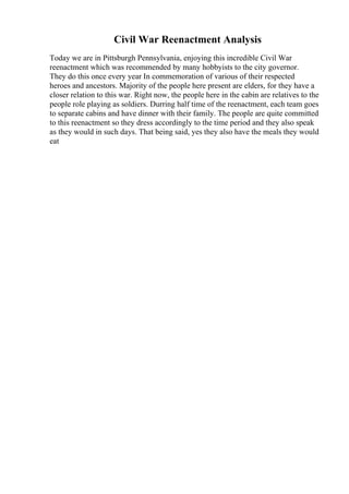 Civil War Reenactment Analysis
Today we are in Pittsburgh Pennsylvania, enjoying this incredible Civil War
reenactment which was recommended by many hobbyists to the city governor.
They do this once every year In commemoration of various of their respected
heroes and ancestors. Majority of the people here present are elders, for they have a
closer relation to this war. Right now, the people here in the cabin are relatives to the
people role playing as soldiers. Durring half time of the reenactment, each team goes
to separate cabins and have dinner with their family. The people are quite committed
to this reenactment so they dress accordingly to the time period and they also speak
as they would in such days. That being said, yes they also have the meals they would
eat
 