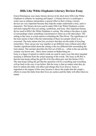 Hills Like White Elephants Literary Devices Essay
Ernest Hemingway uses many literary devices in his short story Hills Like White
Elephants to enhance its meaning and impact. A literary device is a technique a
writer uses to enhance and produce a special effect in their writing. Literary
devices are very important because they help the reader understand a story, and it s
characters. The literary devices used to make Hills Like White Elephants a richer
and more impactful story are setting, symbolism, and irony. One important literary
device used in Hills Like White Elephants is setting. The setting is the place or type
of surroundings where something is positioned or where an event takes place. The
setting in this story is a train station overlooking the Ebro River. The significance of
the train station is that it like the relationship of these two people which is at a
crossroad. The train station also lets you know that they are the midst of traveling
somewhere. They can go one way together or go different ways without each other.
Another significant detail about the setting is the two different hills surrounding the
train station. The narrator describes the first set of hills as ... white in the sun and the
country was brown and... Show more content on Helpwriting.net ...
Irony is a figure of speech in which words are used in such a way that their intended
meaning is different from the actual meaning of the words. The irony in HLWE is
that the man keeps telling the girl We ll be fine afterward. Just like before (193).
The man keeps telling the girl that the operation will fix everything and everything
will go back to the way it was before. But the irony is that no matter what they do,
born or unborn this baby will affect and change their lives forever. Irony is
important to the impact of this story because it shows the reader that the couple s
efforts to erase this baby from their lives are useless and this baby will affect them no
matter
 