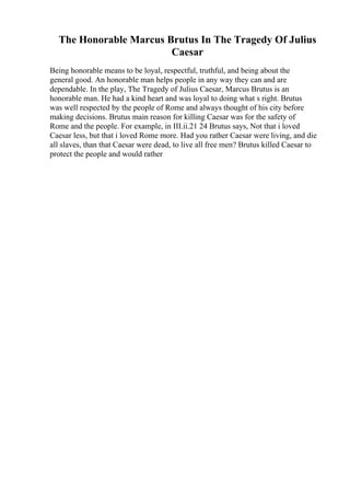 The Honorable Marcus Brutus In The Tragedy Of Julius
Caesar
Being honorable means to be loyal, respectful, truthful, and being about the
general good. An honorable man helps people in any way they can and are
dependable. In the play, The Tragedy of Julius Caesar, Marcus Brutus is an
honorable man. He had a kind heart and was loyal to doing what s right. Brutus
was well respected by the people of Rome and always thought of his city before
making decisions. Brutus main reason for killing Caesar was for the safety of
Rome and the people. For example, in III.ii.21 24 Brutus says, Not that i loved
Caesar less, but that i loved Rome more. Had you rather Caesar were living, and die
all slaves, than that Caesar were dead, to live all free men? Brutus killed Caesar to
protect the people and would rather
 