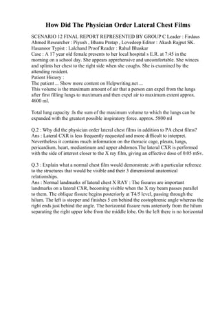 How Did The Physician Order Lateral Chest Films
SCENARIO 12 FINAL REPORT REPRESENTED BY GROUP C Leader : Firdaus
Ahmed Researcher : Piyush , Bhanu Pratap , Lovedeep Editor : Akash Rajput SK.
Hasanoor Typist : Lalchand Proof Reader : Rahul Bhaskar
Case : A 17 year old female presents to her local hospital s E.R. at 7:45 in the
morning on a school day. She appears apprehensive and uncomfortable. She winces
and splints her chest to the right side when she coughs. She is examined by the
attending resident.
Patient History :
The patient ... Show more content on Helpwriting.net ...
This volume is the maximum amount of air that a person can expel from the lungs
after first filling lungs to maximum and then expel air to maximum extent approx.
4600 ml.
Total lung capacity :Is the sum of the maximum volume to which the lungs can be
expanded with the greatest possible inspiratory force. approx. 5800 ml
Q.2 : Why did the physician order lateral chest films in addition to PA chest films?
Ans : Lateral CXR is less frequently requested and more difficult to interpret.
Nevertheless it contains much information on the thoracic cage, pleura, lungs,
pericardium, heart, mediastinum and upper abdomen.The lateral CXR is performed
with the side of interest closer to the X ray film, giving an effective dose of 0.05 mSv.
Q.3 : Explain what a normal chest film would demonstrate ,with a particular refrence
to the structures that would be visible and their 3 dimensional anatomical
relationships.
Ans : Normal landmarks of lateral chest X RAY : The fissures are important
landmarks on a lateral CXR, becoming visible when the X ray beam passes parallel
to them. The oblique fissure begins posteriorly at T4/5 level, passing through the
hilum. The left is steeper and finishes 5 cm behind the costophrenic angle whereas the
right ends just behind the angle. The horizontal fissure runs anteriorly from the hilum
separating the right upper lobe from the middle lobe. On the left there is no horizontal
 
