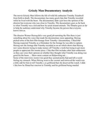 Grizzly Man Documentary Analysis
The movie Grizzly Man follows the life of wild life enthusiast Timothy Treadwell
from birth to death. The documentary has many good clips that Timothy recorded
while he lived with the bears. The documentary didn t just have the opinion of the
director but everyone who was close to Timothy. The documentary goes as far back
to when Timothy was a kid and how he acted around animals. The filmalso goes as far
to help the audience understand why Timothy became the person that everyone
knows him as.
The director Werner Herzog did a very good job narrating the film there is just
something about his voice that made the documentary more appealing. Herzog
picked some of the best film footage from Timothy s documentary. I liked that
Herzog respected Timothy as a filmmaker for the footage he was able to capture.
Herzog saw the footage that Timothy recorded as an art which shows that Herzog
isn t some director trying to make money off Timothy s work but trying to get more
people to appreciate this master piece. I like that film includes other bear enthusiasts
so they can voice their opinion on whether they thought what Timothy was doing was
good for the bears. ... Show more content on Helpwriting.net ...
Some of the interviews weren t too good they seemed pretty bad and left a weird
feeling my stomach. When Herzog went to the coroner and retrieved the watch was
a little odd for him to tell Timothy s ex girlfriend that she deserved the watch. I didn
t like how he filmed her reaction to Timothy and his girlfriend being mauled
 