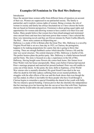 Examples Of Feminism In The Red Mrs Dalloway
Introduction
Since the ancient times women suffer from different forms of injustices on account
of their sex. Women are suppressed in our patriarchal society. The family is
patriarchal, and it exploits various rights of women. Being a woman, the role of
woman in society and family has always fascinated me so I have chosen the books
that are based on feminist perspectives. Feminism is about getting equal rights and
opportunities for women and allowing women to have control over their lives and
bodies. Many people believe that women have been disadvantaged and mistreated
since ancient times and men have had more power than women. I have selected the
three very interesting novels and they are Eleven minutes by Paulo Coelho (Brazil),
The Red ... Show more content on Helpwriting.net ...
Dalloway is a study of life in Britain after the Great War. Mrs. Dalloway is a novelby
Virginia Woolf that is set on a June day in 1923, as Clarissa, the protagonist,
happens to be making preparations for a party that she is going to throw that
evening. There are enough flashback scenes which describe Clarissa s life and the
inter war social structure. The central character of Mrs. Dalloway is fearful of life.
The perfect hostess plans the perfect party. Mrs. Dalloway is a battle between herself
and her brain. The story is focused on a day s experiences in the life of Mrs.
Dalloway. Having bought some flowers she comes back home. Her former lover
Peter Walsh visits her house unexpectedly. Many years before Clarissa had rejected
Peter s marriage proposal and married her present husband. Peter was still unable to
come out of that shock. At this point, the story shifts to Septimus, a First World
War veteran who is mentally disturbed. His good friend Evans died in the war.
After his death he felt little sadness suffering from severe mental problems. He
struggles with the after effects of the war and this book shows that even though the
war has ended, its effect is inevitable for those people who have lived through it.
Clarissa begins to remember a special friendship she shared in her youth with Sally.
The two shared a special bonding. Clarissa proves that she cherishes the independence
that her marriage gives her knowing that she can never have that with Peter. Septimus
claims that he would rather die and commits suicide than have doctors steal his
 
