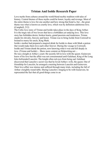 Tristan And Isolde Research Paper
Love myths from cultures around the world blend mythic tradition with tales of
history. Central themes of these myths could be honor, loyalty and revenge. Most of
the entire theme is love for one another and how strong that bond is, but ...the great
theme was what is known as courtly love, which was by definition adulterous love.
(Campbell, 212)
The Celtic love story of Tristan and Isolde takes place in the days of King Arthur.
It is the tragic tale of two lovers that have a forbidden yet undying love. This love
story has forbidden desire, broken hearts, grand passions and tenderness. Tristan
stands for chivalry, bravery and honor. Tristan was to bring Isolde from Cornwall to
Ireland to marry his uncle, King Mark.
Isolde s mother had prepared a magical drink for Isolde to share with Mark a potion
that would make them love each other forever. During the voyage to Cornwall,
Isolde and Tristan drank the potion, now knowing what it was and fell deeply in
love. (Tristan and Isolde) ... Show more content on Helpwriting.net ...
He was a knight at Arthur s court. He secretly fell in love with the queen. Guinevere
knew of his love but the affair was not consummated until Galehaut, King of the Long
Isles befriended Lancelot. The knight often red eyes from being sad. Galehaut
discovered that Lancelot s secret was that he loved Arthur s wife, the queen. Out of
friendship for Lancelot, he arranged a meeting between Lancelot and Guinevere.
Their love affair was intense and suffered through many trials, including the fall of
Arthur s knightly round table. During Lancelot s longing to be with Guinevere, he
represented the fact that all good things come to an
 