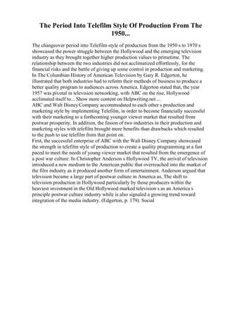 The Period Into Telefilm Style Of Production From The
1950...
The changeover period into Telefilm style of production from the 1950 s to 1970 s
showcased the power struggle between the Hollywood and the emerging television
industry as they brought together higher production values to primetime. The
relationship between the two industries did not acclimatized effortlessly, for the
financial risks and the battle of giving up some control in production and marketing.
In The Columbian History of American Television by Gary R. Edgerton, he
illustrated that both industries had to reform their methods of business to produce a
better quality program to audiences across America. Edgerton stated that, the year
1957 was pivotal in television networking, with ABC on the rise, Hollywood
acclimated itself to... Show more content on Helpwriting.net ...
ABC and Walt Disney Company accommodated to each other s production and
marketing style by implementing Telefilm, in order to become financially successful
with their marketing to a forthcoming younger viewer market that resulted from
postwar prosperity. In addition, the fusion of two industries in their production and
marketing styles with telefilm brought more benefits than drawbacks which resulted
to the push to use telefilm from that point on.
First, the successful enterprise of ABC with the Walt Disney Company showcased
the strength in telefilm style of production to create a quality programming at a fast
paced to meet the needs of young viewer market that resulted from the emergence of
a post war culture. In Christopher Anderson s Hollywood TV, the arrival of television
introduced a new medium to the American public that overreached into the market of
the film industry as it produced another form of entertainment. Anderson argued that
television became a large part of postwar culture in America as, The shift to
television production in Hollywood particularly by those producers within the
heaviest investment in the Old Hollywood marked television s as an America s
principle postwar culture industry while is also signaled a growing trend toward
integration of the media industry. (Edgerton, p. 179). Social
 