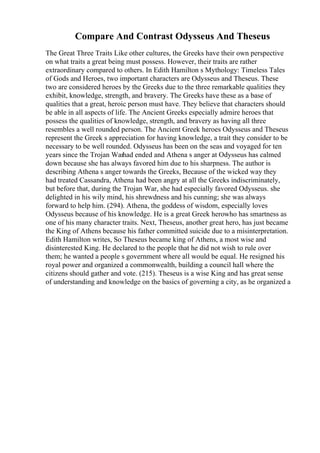 Compare And Contrast Odysseus And Theseus
The Great Three Traits Like other cultures, the Greeks have their own perspective
on what traits a great being must possess. However, their traits are rather
extraordinary compared to others. In Edith Hamilton s Mythology: Timeless Tales
of Gods and Heroes, two important characters are Odysseus and Theseus. These
two are considered heroes by the Greeks due to the three remarkable qualities they
exhibit, knowledge, strength, and bravery. The Greeks have these as a base of
qualities that a great, heroic person must have. They believe that characters should
be able in all aspects of life. The Ancient Greeks especially admire heroes that
possess the qualities of knowledge, strength, and bravery as having all three
resembles a well rounded person. The Ancient Greek heroes Odysseus and Theseus
represent the Greek s appreciation for having knowledge, a trait they consider to be
necessary to be well rounded. Odysseus has been on the seas and voyaged for ten
years since the Trojan Warhad ended and Athena s anger at Odysseus has calmed
down because she has always favored him due to his sharpness. The author is
describing Athena s anger towards the Greeks, Because of the wicked way they
had treated Cassandra, Athena had been angry at all the Greeks indiscriminately,
but before that, during the Trojan War, she had especially favored Odysseus. she
delighted in his wily mind, his shrewdness and his cunning; she was always
forward to help him. (294). Athena, the goddess of wisdom, especially loves
Odysseus because of his knowledge. He is a great Greek herowho has smartness as
one of his many character traits. Next, Theseus, another great hero, has just became
the King of Athens because his father committed suicide due to a misinterpretation.
Edith Hamilton writes, So Theseus became king of Athens, a most wise and
disinterested King. He declared to the people that he did not wish to rule over
them; he wanted a people s government where all would be equal. He resigned his
royal power and organized a commonwealth, building a council hall where the
citizens should gather and vote. (215). Theseus is a wise King and has great sense
of understanding and knowledge on the basics of governing a city, as he organized a
 