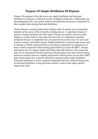 Purpose Of Simple Distillation Of Heptane
Purpose The purpose of this lab was to use simple distillation and fractional
distillation to separate an unknown mixture of heptane and hexane. Additionally, gas
chromatography (GC) was used to analyze and determine the percent composition of
three samples taken during fractional distillation.
Theory Hexane is mainly produced by refining crude oil and the exact composition
depends on the source of the oil and the refining process. A significant amount of
hexane is found in gasoline and other types of hexane are used as solvents in labs.
Heptane is widely used as a non polar solvent in lab. It is important in gasoline
production because it standardizes the zero point for the octane scale. It is also used
in paint, coatings, and rubber cement. Simple distillation is a process that can be used
to separate a volatile compound from a nonvolatile compound or to separate two or
more volatile compounds whose boiling points differ by at least 40 50В°C. Hexane
and heptane are two organic liquids that follow ideal like behavior. This means that
there are no interactions between particles in the gas phase once their normal boiling
points are reached. However, heptane and hexane s boiling points are less than 30В°C
apart which means they cannot be effectively separated using simple distillation.
Fractional distillation is used to separate compounds that have similar boiling points.
In fractional distillation, a long fractional column is used so that vapors spend a
longer time in the
 