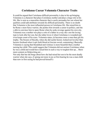 Coriolanus Caesar Volumnia Character Traits
It could be argued that Coriolanus difficult personality is due to his up bringing.
Volumnia is a character that plays Coriolanus mother and plays a large role in his
life. She is seen as a masculine character that is easily persuades her son whom her
qualities could add attributes towards his difficult personality. There is no doubt
that Volumnia is the most influential person in Coriolanus life. She raised him to
be Rome s most fierce warrior, she pushes him towards a career in politics, and she
s able to convince him to spare Rome when he seeks revenge against his own city.
Volumnia was a mother was plays a role of a father in a way she s not the loving
type to look after her son, but she rather loves it when Coriolanus is wounded and
even keeps count of his scars. Volumnia states, (it becomes more a man than gilt his
trophy. The breasts of Hecuba, when she did suckle hector, looked not lovelier than
hectors forehead when it spit forth blood at Grecian sword, contemning.) Basically
Volumnia is saying that bloodshed and violence is more beautiful than a mother
nursing her child. This could suggest that Volumnia did not nurture Coriolanus when
he was a child and would have raised him in such a way to toughen him up.... Show
more content on Helpwriting.net ...
Not only that but she brags about how she had raised her son to be the most deadly
warrior when she says, (I sprang not more in joy at first hearing he was a man child
than now in first seeing he had proved himself a
 