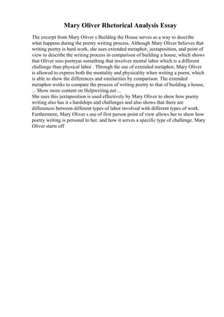 Mary Oliver Rhetorical Analysis Essay
The excerpt from Mary Oliver s Building the House serves as a way to describe
what happens during the poetry writing process. Although Mary Oliver believes that
writing poetry is hard work, she uses extended metaphor, juxtaposition, and point of
view to describe the writing process in comparison of building a house, which shows
that Oliver sees poetryas something that involves mental labor which is a different
challenge than physical labor . Through the use of extended metaphor, Mary Oliver
is allowed to express both the mentality and physicality when writing a poem, which
is able to show the differences and similarities by comparison. The extended
metaphor works to compare the process of writing poetry to that of building a house,
... Show more content on Helpwriting.net ...
She uses this juxtaposition is used effectively by Mary Oliver to show how poetry
writing also has it s hardships and challenges and also shows that there are
differences between different types of labor involved with different types of work.
Furthermore, Mary Oliver s use of first person point of view allows her to show how
poetry writing is personal to her, and how it serves a specific type of challenge. Mary
Oliver starts off
 