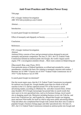 Anti-Trust Practices and Market Power Essay
Title page
FTC s Google Antitrust Investigation
ABC XYZ abcxyz@abcxyz.com Content
Abstract........................................................................................... 2
Introduction....................................................................................... 2
Is search giant Google too dominant? ........................................................ 3
Effect of monopoly and oligopoly on Society ............................................... 4
Conclusion.......................................................................................... 4
References.......................................................................................... 4
FTC s Google Antitrust Investigation
Abstract
Antitrust Policy consists of laws and government actions designed to prevent
monopoly and promote competition. On June 23, 2011, the U.S. Federal Trade
Commission initiated an antitrust probe into Google, the world s largest search
engine. FTC s investigation entailed a broad ... Show more content on Helpwriting.net
...
(Macconnell, Brue, amp; Flynn, 2012)
Four particular pieces of federal legislation, as refined and extended by various
amendments, constitute the basic law relating to monopoly structure and conduct. *
Sherman Act of 1980 * Clayton Act of 1914 * Federal Trade Commission Act of
1914 * Celler Kefauver Act of 1950
Is search giant Google too dominant?
One the recent major cases, that the U.S. Federal Trade Commission investigated
for antitrust was Google Inc. Google handles more than two thirds of all web
searches in the U.S. and has captured around 75% of the lucrative search
advertising market, according to eMarketer Inc. and other research firms. (Efrati
amp; Kendall, 2013) Google increasingly has posted links in search results that
steer users to its own specialized sites, such as its business listings, travel search
site or shopping search site. Detractors including business review site Yelp Inc. and
travel sites TripAdvisor Inc. and Expedia Inc. alleged that Google was hogging
more and more Web traffic for itself in a bid to snag more online advertising dollars.
Yelp and others also complained that Google took content from their sites in order to
populate Google s business listings pages and other specialized sites. On June 23,
2011, the U.S. Federal Trade Commission initiated an antitrust probe into Google and
 