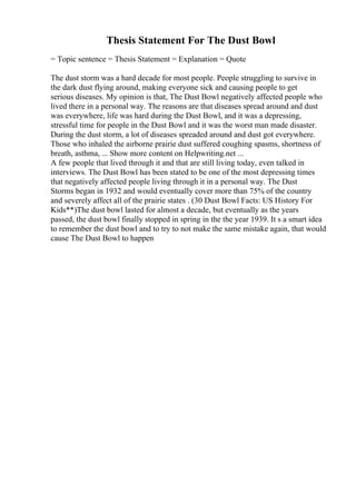 Thesis Statement For The Dust Bowl
= Topic sentence = Thesis Statement = Explanation = Quote
The dust storm was a hard decade for most people. People struggling to survive in
the dark dust flying around, making everyone sick and causing people to get
serious diseases. My opinion is that, The Dust Bowl negatively affected people who
lived there in a personal way. The reasons are that diseases spread around and dust
was everywhere, life was hard during the Dust Bowl, and it was a depressing,
stressful time for people in the Dust Bowl and it was the worst man made disaster.
During the dust storm, a lot of diseases spreaded around and dust got everywhere.
Those who inhaled the airborne prairie dust suffered coughing spasms, shortness of
breath, asthma, ... Show more content on Helpwriting.net ...
A few people that lived through it and that are still living today, even talked in
interviews. The Dust Bowl has been stated to be one of the most depressing times
that negatively affected people living through it in a personal way. The Dust
Storms began in 1932 and would eventually cover more than 75% of the country
and severely affect all of the prairie states . (30 Dust Bowl Facts: US History For
Kids**)The dust bowl lasted for almost a decade, but eventually as the years
passed, the dust bowl finally stopped in spring in the the year 1939. It s a smart idea
to remember the dust bowl and to try to not make the same mistake again, that would
cause The Dust Bowl to happen
 