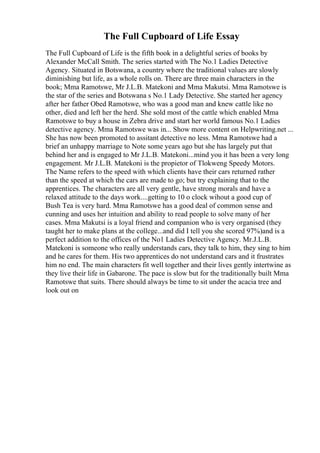 The Full Cupboard of Life Essay
The Full Cupboard of Life is the fifth book in a delightful series of books by
Alexander McCall Smith. The series started with The No.1 Ladies Detective
Agency. Situated in Botswana, a country where the traditional values are slowly
diminishing but life, as a whole rolls on. There are three main characters in the
book; Mma Ramotswe, Mr J.L.B. Matekoni and Mma Makutsi. Mma Ramotswe is
the star of the series and Botswana s No.1 Lady Detective. She started her agency
after her father Obed Ramotswe, who was a good man and knew cattle like no
other, died and left her the herd. She sold most of the cattle which enabled Mma
Ramotswe to buy a house in Zebra drive and start her world famous No.1 Ladies
detective agency. Mma Ramotswe was in... Show more content on Helpwriting.net ...
She has now been promoted to assitant detective no less. Mma Ramotswe had a
brief an unhappy marriage to Note some years ago but she has largely put that
behind her and is engaged to Mr J.L.B. Matekoni...mind you it has been a very long
engagement. Mr J.L.B. Matekoni is the propietor of Tlokweng Speedy Motors.
The Name refers to the speed with which clients have their cars returned rather
than the speed at which the cars are made to go; but try explaining that to the
apprentices. The characters are all very gentle, have strong morals and have a
relaxed attitude to the days work....getting to 10 o clock wihout a good cup of
Bush Tea is very hard. Mma Ramotswe has a good deal of common sense and
cunning and uses her intuition and ability to read people to solve many of her
cases. Mma Makutsi is a loyal friend and companion who is very organised (they
taught her to make plans at the college...and did I tell you she scored 97%)and is a
perfect addition to the offices of the No1 Ladies Detective Agency. Mr.J.L.B.
Matekoni is someone who really understands cars, they talk to him, they sing to him
and he cares for them. His two apprentices do not understand cars and it frustrates
him no end. The main characters fit well together and their lives gently intertwine as
they live their life in Gabarone. The pace is slow but for the traditionally built Mma
Ramotswe that suits. There should always be time to sit under the acacia tree and
look out on
 