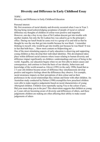 Diversity and Difference in Early Childhood Essay
TOPIC:
Diversity and Difference in Early Childhood Education
Personal interest:
My first awareness of racial identity and diversity occurred when I was in Year 3.
Having being raised acknowledging acceptance of people of racial or cultural
difference my thoughts of children of colour were positive and impartial.
However, one day a boy in my class of Sri Lankan descent got into trouble with
another student, but only the Sri Lankan boy was asked to go to the principal s
office. During our lunch break he came over to a group of us and told us that he
thought he was the one that got into trouble because he was black . I remember
thinking to myself, why would he get into trouble just because he was black? It was
in fact that both boys ... Show more content on Helpwriting.net ...
One of the most stimulating aspects of early education is observing and supporting
young children as they develop their individual identities. This development takes
place within different social contexts where issues relating to human diversity and
difference impact significantly on children s understandings and ways of being in the
world. Arguably, our education begins when we are first able to detect causes and
consequences, and continue to form the basis of our identity, behaviours and
knowledge of the world around us. Glover (1991) in the early 1990s found that as
2 3 year old children became aware of difference they simultaneously develop
positive and negative feelings about the differences they observe. For example,
racial awareness impacts on their perceptions of skin colour and on their
preferences in the social relationships they initiate and foster with other children. An
Australian study conducted by Palmer (1990) exemplifies how preschool children
were able to make negative judgements based on racial characteristics of young
Aboriginal children. Children were reportedly saying You re the colour of poo...
Did your mum drop you in the poo? This observation suggests that children as young
as 2 years old are becoming aware of diversity and differences of others, and these
judgements children are making are often affecting their ability to make sound
judgements of others
 