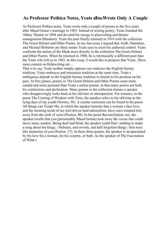 As Professor Pethica Notes, Yeats вЂњWrote Only A Couple
As Professor Pethica notes, Yeats wrote only a couple of poems in the five years
after Maud Gonne s marriage in 1903. Instead of writing poetry, Yeats founded the
Abbey Theater in 1904 and devoted his energy to playwriting and theatre
management (Handout). Yeats the poet finally returned in 1910 with the collection
The Green Helmet and Other Poems. In my last essay I argued that Aedh, Hanrahan,
and Michael Robartes are three masks Yeats uses to exert his authorial control. Yeats
confronts the notion of the Mask more directly in the collection The Green Helmet
and Other Poems. When he returned in 1908, he is intrinsically a different poet than
the Yeats who left us in 1903. In this essay, I would like to propose that Yeats
... Show
more content on Helpwriting.net ...
That is to say, Yeats neither simply opposes nor endorses the English literary
tradition; Yeats embraces and renounces tradition at the same time. Yeats s
ambiguous attitude to the English literary tradition is similar to his position on his
past. At first glance, poems in The Green Helmet and Other Poems seem more
candid and more personal than Yeats s earlier poems, in that many poems are both
his confessions and declaration. Many poems in the collection feature a speaker
who disapprovingly looks back at his old time in introspection. For instance, in the
poem The Coming of Wisdom with Time, the speaker refers to his old time as the
lying days of my youth (Norton, 38). A similar sentiment can be found in the poem
All things can Tempt Me, in which the speaker laments that a woman s face love,
and the seeming needs of my fool driven land nationalism, have once tempted him
away from the craft of verse (Norton, 40). In the poem Reconciliation, too, the
speaker recalls that you (presumably Maud Gonne) took away the verses that could
move many readers. Being deaf and blind, the speaker could find / nothing to make
a song about but kings, / Helmets, and swords, and half forgotten things / that were
like memories of you (Norton, 37). In these three poems, the speaker is incapacitated
by his love for a woman, for his country, or both. As the speaker of The Fascination
of What s
 
