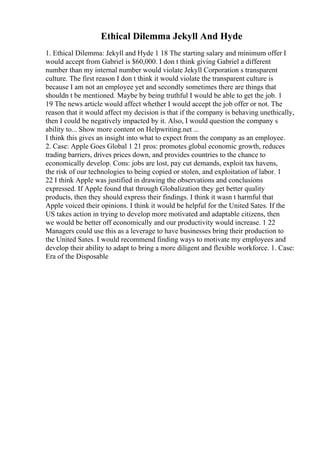Ethical Dilemma Jekyll And Hyde
1. Ethical Dilemma: Jekyll and Hyde 1 18 The starting salary and minimum offer I
would accept from Gabriel is $60,000. I don t think giving Gabriel a different
number than my internal number would violate Jekyll Corporation s transparent
culture. The first reason I don t think it would violate the transparent culture is
because I am not an employee yet and secondly sometimes there are things that
shouldn t be mentioned. Maybe by being truthful I would be able to get the job. 1
19 The news article would affect whether I would accept the job offer or not. The
reason that it would affect my decision is that if the company is behaving unethically,
then I could be negatively impacted by it. Also, I would question the company s
ability to... Show more content on Helpwriting.net ...
I think this gives an insight into what to expect from the company as an employee.
2. Case: Apple Goes Global 1 21 pros: promotes global economic growth, reduces
trading barriers, drives prices down, and provides countries to the chance to
economically develop. Cons: jobs are lost, pay cut demands, exploit tax havens,
the risk of our technologies to being copied or stolen, and exploitation of labor. 1
22 I think Apple was justified in drawing the observations and conclusions
expressed. If Apple found that through Globalization they get better quality
products, then they should express their findings. I think it wasn t harmful that
Apple voiced their opinions. I think it would be helpful for the United Sates. If the
US takes action in trying to develop more motivated and adaptable citizens, then
we would be better off economically and our productivity would increase. 1 22
Managers could use this as a leverage to have businesses bring their production to
the United Sates. I would recommend finding ways to motivate my employees and
develop their ability to adapt to bring a more diligent and flexible workforce. 1. Case:
Era of the Disposable
 