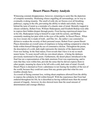 Desert Places Poetry Analysis
Witnessing constant disappearance, however, remaining to seem like the depiction
of complete normality. Deafening silence engulfing all surroundings, on its way to
eventually evoking insanity. The smell of cold, dry air freezes over all breathing
pathways, caging in the ribs, preventing the ability to inhale and exhale, leaving
behind the taste of metal as a reminder of a chaotic state of mind. Mentally trapped in
chosen solidarity, Robert Frost, William Shakespeare, and Elizabeth Bishop were able
to express their hidden despair through poetry. Frost having experienced major loss
in his life, Shakespeare lying to himself to cope with his actions, and Bishop
constantly masking her pain while in the eyes of the public. In Desert Places , When
my love swears she is made of truth , and One Art , the author s use connotative
diction to weaken the severity of their personal issues. Robert Frost s poem Desert
Places diminishes an overall sense of emptiness to being nothing compared to what he
holds within himself through the use of connotative diction. Throughout the poem,
the description of a cold, dark night represents the intensity of the depression that
Frost was feeling. In the final stanza, Frost reveals that I have it in me so much
nearer home, To scare myself with my own desert places , it being the darkness
previously mentioned in the poem. Furthermore, the desert places introduced in the
final line are a representation of the dark emotions Frost was experiencing, and to
state that they were within him, provide the sense that he did not express them to
other people, meaning he chose to be left with a cold, dark state of mind. Overall,
Desert Places is deemed as Frost s admittance to not fearing the troubles of the rest of
the world, because they could not cause him any greater pain that what his own
troubles already have.
As a result of facing constant loss, writing about emptiness allowed Frost the ability
to express the solidarity he felt within himself. With the experiences that Frost had
endured throughout his life, he is described as having suffered more than the normal
amount of tragedy , however, he also showed more than the usual amount of
determination and courage (Bailey).
 