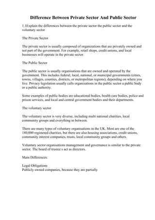 Difference Between Private Sector And Public Sector
1.1Explain the differences between the private sector the public sector and the
voluntary sector
The Private Sector
The private sector is usually composed of organizations that are privately owned and
not part of the government. For example, retail shops, credit unions, and local
businesses will operate in the private sector.
The Public Sector
The public sector is usually organisations that are owned and operated by the
government. This includes federal, local, national, or municipal governments (cities,
towns, villages, counties, districts, or metropolitan regions), depending on where you
live. Privacy legislation usually calls organizations in the public sector a public body
or a public authority.
Some examples of public bodies are educational bodies, health care bodies, police and
prison services, and local and central government bodies and their departments.
The voluntary sector
The voluntary sector is very diverse, including multi national charities, local
community groups and everything in between.
There are many types of voluntary organisations in the UK. Most are one of the
180,000 registered charities, but there are also housing associations, credit unions,
community interest companies, trusts, local community groups and others.
Voluntary sector organisations management and governance is similar to the private
sector. The board of trustee s act as directors.
Main Differences:
Legal Obligations
Publicly owned companies, because they are partially
 