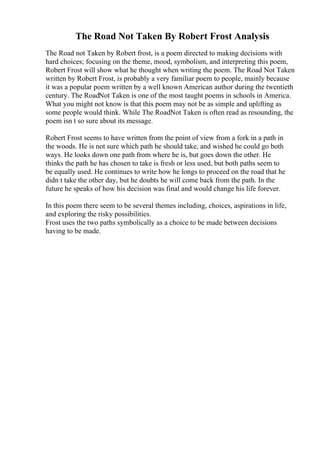 The Road Not Taken By Robert Frost Analysis
The Road not Taken by Robert frost, is a poem directed to making decisions with
hard choices; focusing on the theme, mood, symbolism, and interpreting this poem,
Robert Frost will show what he thought when writing the poem. The Road Not Taken
written by Robert Frost, is probably a very familiar poem to people, mainly because
it was a popular poem written by a well known American author during the twentieth
century. The RoadNot Taken is one of the most taught poems in schools in America.
What you might not know is that this poem may not be as simple and uplifting as
some people would think. While The RoadNot Taken is often read as resounding, the
poem isn t so sure about its message.
Robert Frost seems to have written from the point of view from a fork in a path in
the woods. He is not sure which path he should take, and wished he could go both
ways. He looks down one path from where he is, but goes down the other. He
thinks the path he has chosen to take is fresh or less used, but both paths seem to
be equally used. He continues to write how he longs to proceed on the road that he
didn t take the other day, but he doubts he will come back from the path. In the
future he speaks of how his decision was final and would change his life forever.
In this poem there seem to be several themes including, choices, aspirations in life,
and exploring the risky possibilities.
Frost uses the two paths symbolically as a choice to be made between decisions
having to be made.
 