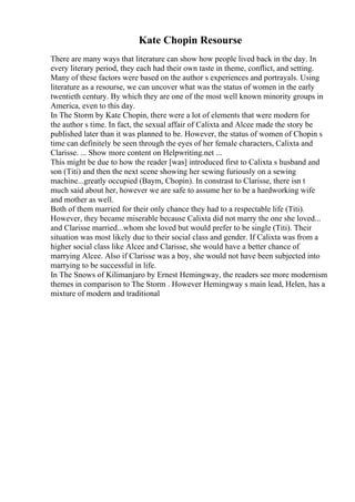 Kate Chopin Resourse
There are many ways that literature can show how people lived back in the day. In
every literary period, they each had their own taste in theme, conflict, and setting.
Many of these factors were based on the author s experiences and portrayals. Using
literature as a resourse, we can uncover what was the status of women in the early
twentieth century. By which they are one of the most well known minority groups in
America, even to this day.
In The Storm by Kate Chopin, there were a lot of elements that were modern for
the author s time. In fact, the sexual affair of Calixta and Alcee made the story be
published later than it was planned to be. However, the status of women of Chopin s
time can definitely be seen through the eyes of her female characters, Calixta and
Clarisse. ... Show more content on Helpwriting.net ...
This might be due to how the reader [was] introduced first to Calixta s husband and
son (Titi) and then the next scene showing her sewing furiously on a sewing
machine...greatly occupied (Baym, Chopin). In constrast to Clarisse, there isn t
much said about her, however we are safe to assume her to be a hardworking wife
and mother as well.
Both of them married for their only chance they had to a respectable life (Titi).
However, they became miserable because Calixta did not marry the one she loved...
and Clarisse married...whom she loved but would prefer to be single (Titi). Their
situation was most likely due to their social class and gender. If Calixta was from a
higher social class like Alcee and Clarisse, she would have a better chance of
marrying Alcee. Also if Clarisse was a boy, she would not have been subjected into
marrying to be successful in life.
In The Snows of Kilimanjaro by Ernest Hemingway, the readers see more modernism
themes in comparison to The Storm . However Hemingway s main lead, Helen, has a
mixture of modern and traditional
 