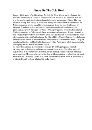 Essay On The Gold Rush
In early 1848, cries of gold findings flooded the West. White settlers flooded the
area like a hurricane in search of riches never seen before to the common man. It
was the single greatest migration of people in a shortest amount of time. The gold
rush was a very dark period in American history and it shouldn t be celebrated; the
Native American s were slaughtered in American thirst for gold Explosions of
violence from both natives and settlers were common in this environment of
prejudice and greed. Between 1850 and 1890 eighty percent of the total number of
Native Americans in Californiadied due to murder and massacre, disease, starvation,
and forced migration from their native lands. The destruction of the culture and lives
of the people native to California and the Black Hills of South Dakota. Greed changed
the morals and values of the miners and Americans alike in the Gold Rush. The gold
rush brought riches and highlighted racism of white Americans, while systematically
destroying Native Americans in that region.
To many Californians the mention of January 24, 1948, conveys no special
meaning, nor is that date widely commemorated in the state. Yet it had a special
significance in the history of California, for on that day James Marshall, a moody
carpenter from Missouri, discovered the first gold nuggets that resulted in a stampede
known as the California Gold Rush. The California Gold Rush drew in thousands of
white settlers, all seeking a better life and a chance
 