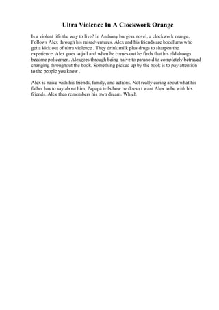 Ultra Violence In A Clockwork Orange
Is a violent life the way to live? In Anthony burgess novel, a clockwork orange,
Follows Alex through his misadventures. Alex and his friends are hoodlums who
get a kick out of ultra violence . They drink milk plus drugs to sharpen the
experience. Alex goes to jail and when he comes out he finds that his old droogs
become policemen. Alexgoes through being naive to paranoid to completely betrayed
changing throughout the book. Something picked up by the book is to pay attention
to the people you know .
Alex is naive with his friends, family, and actions. Not really caring about what his
father has to say about him. Papapa tells how he doesn t want Alex to be with his
friends. Alex then remembers his own dream. Which
 
