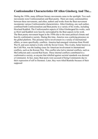Confessionalist Characteristics Of Allen Ginsberg And The...
During the 1950s, many different literary movements came to the spotlight. Two such
movements were Confessionalism and Beat poetry. There are many commonalities
between these movements, and often, authors and works from the Beat movement
incorporate various Confessionalist characteristics. Allen Ginsberg, one such author,
combined both Confessionalism and Beat poetry in a variety of his works, including
Howland Kaddish. The Confessionalist aspects of Allen Ginsbergand his works, such
as Howl and Kaddish were heavily outweighed by the Beat aspects in his work.
The Beat poetry movement began in the 1950s due to the tense political climate and
heavily conformative society. During this time, America was a policing presence on
the global platform. This presence led to involvement in a variety of international
affairs, or more specifically, conflicts. America had emerged victorious from World
War II, and soon started a rivalry with the Soviet Union. This rivalry, better known as
the Cold War, was the leading cause for American involvement in international
conflicts, such as the Korean War. This conflict also led to internal conflicts, such as
McCarthyism and a second Red Scare. These internal conflicts contributed to a
conformative society, as anyone that rebelled against societal standards was deemed
a Communist. In fact, many Beat poets were accused of being Communists due to
their expression of self in literature. Later, they were titled Beatniks because of their
supposed
 