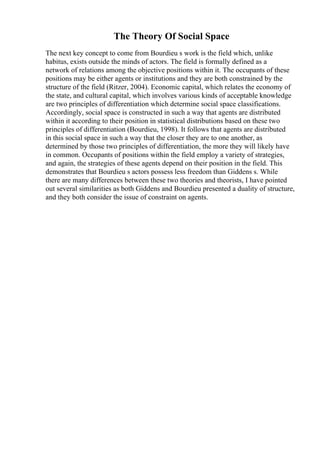 The Theory Of Social Space
The next key concept to come from Bourdieu s work is the field which, unlike
habitus, exists outside the minds of actors. The field is formally defined as a
network of relations among the objective positions within it. The occupants of these
positions may be either agents or institutions and they are both constrained by the
structure of the field (Ritzer, 2004). Economic capital, which relates the economy of
the state, and cultural capital, which involves various kinds of acceptable knowledge
are two principles of differentiation which determine social space classifications.
Accordingly, social space is constructed in such a way that agents are distributed
within it according to their position in statistical distributions based on these two
principles of differentiation (Bourdieu, 1998). It follows that agents are distributed
in this social space in such a way that the closer they are to one another, as
determined by those two principles of differentiation, the more they will likely have
in common. Occupants of positions within the field employ a variety of strategies,
and again, the strategies of these agents depend on their position in the field. This
demonstrates that Bourdieu s actors possess less freedom than Giddens s. While
there are many differences between these two theories and theorists, I have pointed
out several similarities as both Giddens and Bourdieu presented a duality of structure,
and they both consider the issue of constraint on agents.
 